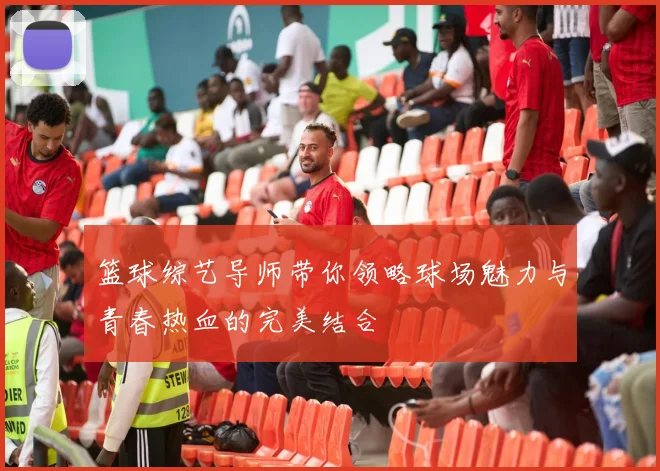 篮球综艺导师带你领略球场魅力与青春热血的完美结合