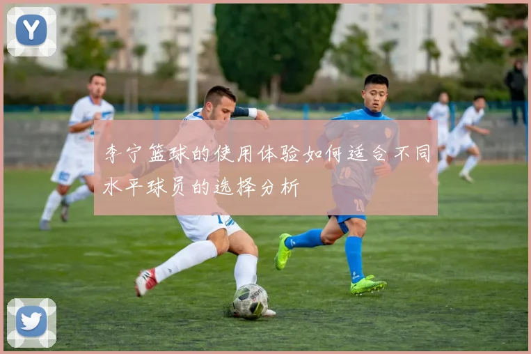 李宁篮球的使用体验如何适合不同水平球员的选择分析