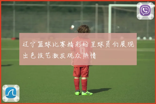 辽宁篮球比赛精彩纷呈球员们展现出色技艺激发观众热情