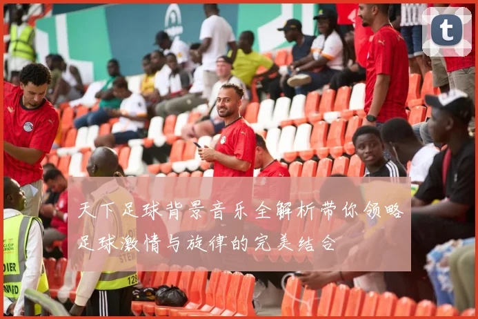 天下足球背景音乐全解析带你领略足球激情与旋律的完美结合
