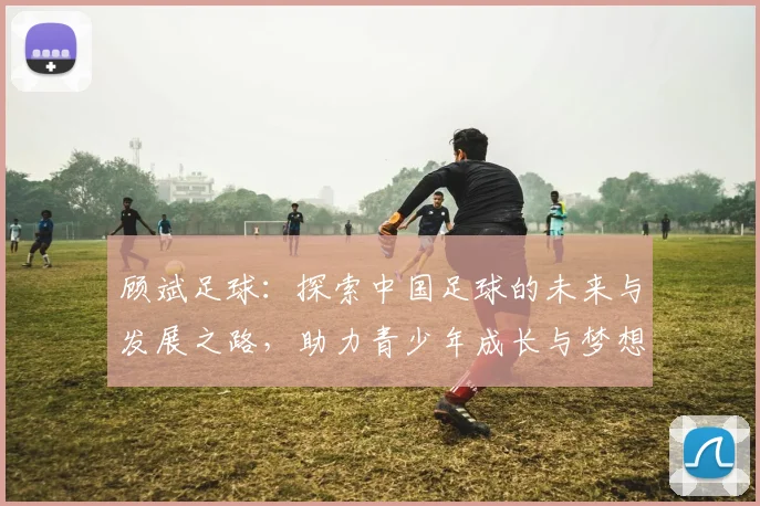 顾斌足球：探索中国足球的未来与发展之路，助力青少年成长与梦想实现
