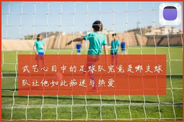 武艺心目中的足球队究竟是哪支球队让他如此痴迷与热爱