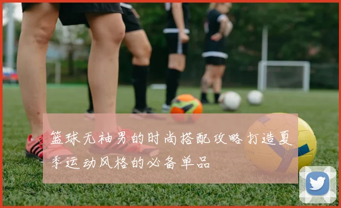 篮球无袖男的时尚搭配攻略打造夏季运动风格的必备单品