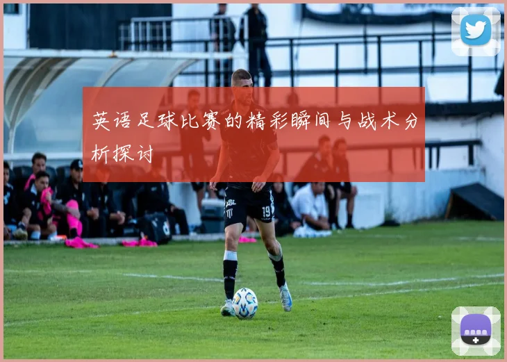 英语足球比赛的精彩瞬间与战术分析探讨