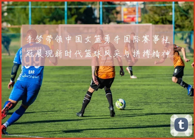 李梦带领中国女篮勇夺国际赛事桂冠展现新时代篮球风采与拼搏精神