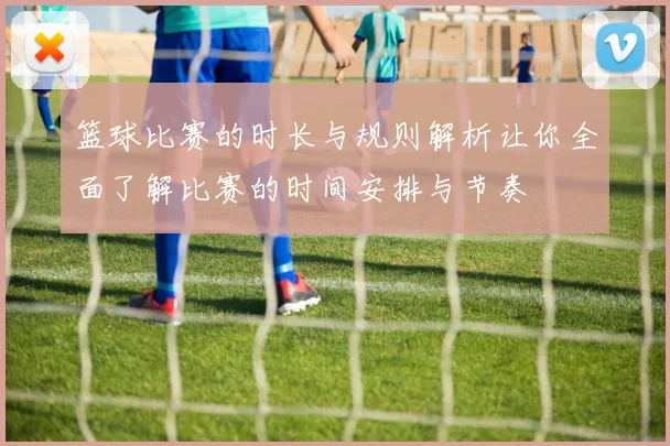 篮球比赛的时长与规则解析让你全面了解比赛的时间安排与节奏