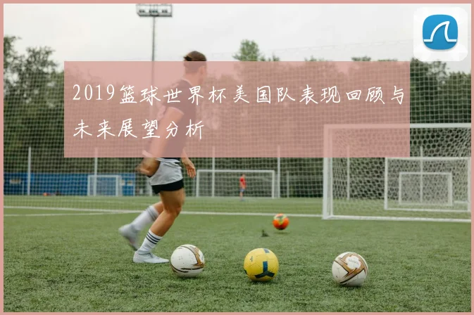 2019篮球世界杯美国队表现回顾与未来展望分析