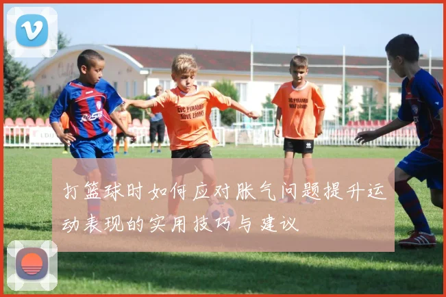 打篮球时如何应对胀气问题提升运动表现的实用技巧与建议