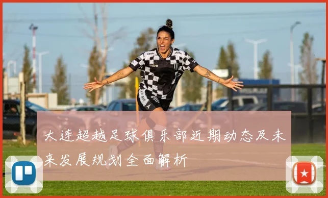 大连超越足球俱乐部近期动态及未来发展规划全面解析